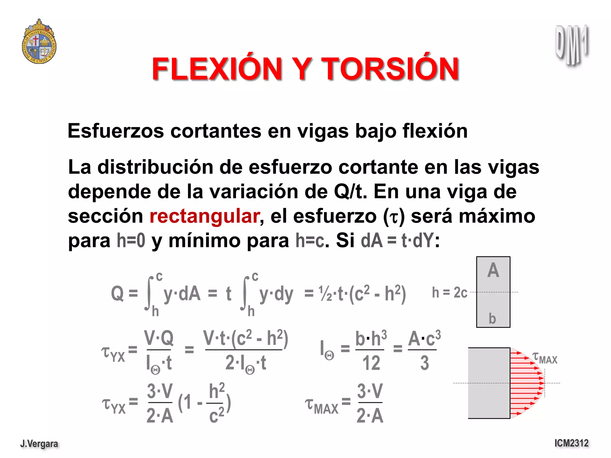 FLEXIÓN Y TORSIÓN
            Esfuerzos cortantes en vigas bajo flexión
            La distribución de esfuerzo cortante en las vigas
            depende de la variación de Q/t. En una viga de
            sección rectangular, el esfuerzo (t) será máximo
            para h=0 y mínimo para h=c. Si dA = t·dY:
                      c        c                         A
                    ∫h         ∫h
                Q = y·dA = t y·dy = ½·t·(c2 - h2) h = 2c
                                                           b
                     V·Q V·t·(c2 - h2)    IQ = b·h3 A·c3
               tYX =       =                       =           tMAX
                     IQ·t        2·IQ·t         12   3
                     3·V      h2               3·V
               tYX =      (1 - 2 )      tMAX =
                     2·A      c                2·A
J.Vergara                                                         ICM2312
 