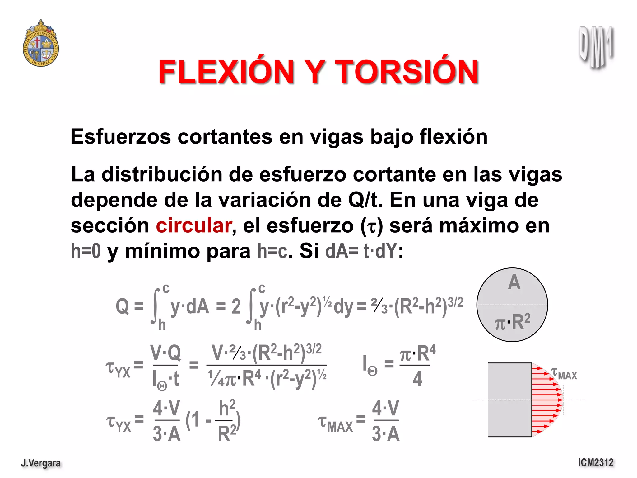 FLEXIÓN Y TORSIÓN
            Esfuerzos cortantes en vigas bajo flexión
            La distribución de esfuerzo cortante en las vigas
            depende de la variación de Q/t. En una viga de
            sección circular, el esfuerzo (t) será máximo en
            h=0 y mínimo para h=c. Si dA= t·dY:
                        c          c                          A
                     ∫ h
                                ∫
                 Q = y·dA = 2 y·(r2-y2)½ dy = ² 3·(R2-h2)3/2
                                  h                          p·R2
                      V·Q V·² 3·(R2-h2)3/2        IQ = p·R4
                tYX =      =      4 ·(r2-y2)½                     tMAX
                      IQ·t ¼p·R                         4
                      4·V     h2                   4·V
                tYX =     (1 - 2)           tMAX =
                      3·A     R                    3·A
J.Vergara                                                                ICM2312
 