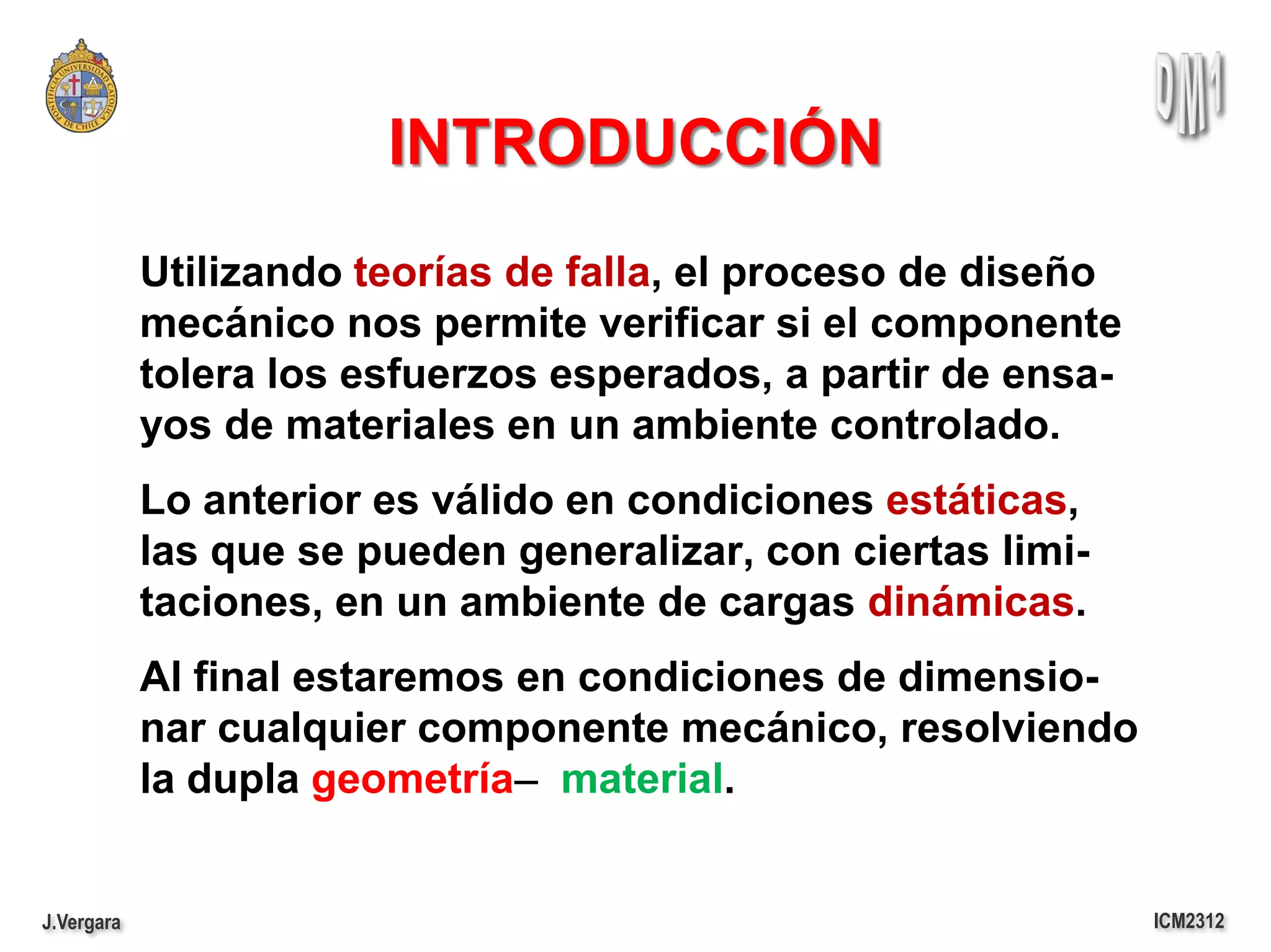 INTRODUCCIÓN
            Utilizando teorías de falla, el proceso de diseño
            mecánico nos permite verificar si el componente
            tolera los esfuerzos esperados, a partir de ensa-
            yos de materiales en un ambiente controlado.
            Lo anterior es válido en condiciones estáticas,
            las que se pueden generalizar, con ciertas limi-
            taciones, en un ambiente de cargas dinámicas.
            Al final estaremos en condiciones de dimensio-
            nar cualquier componente mecánico, resolviendo
            la dupla geometría ̶ material.


J.Vergara                                                       ICM2312
 