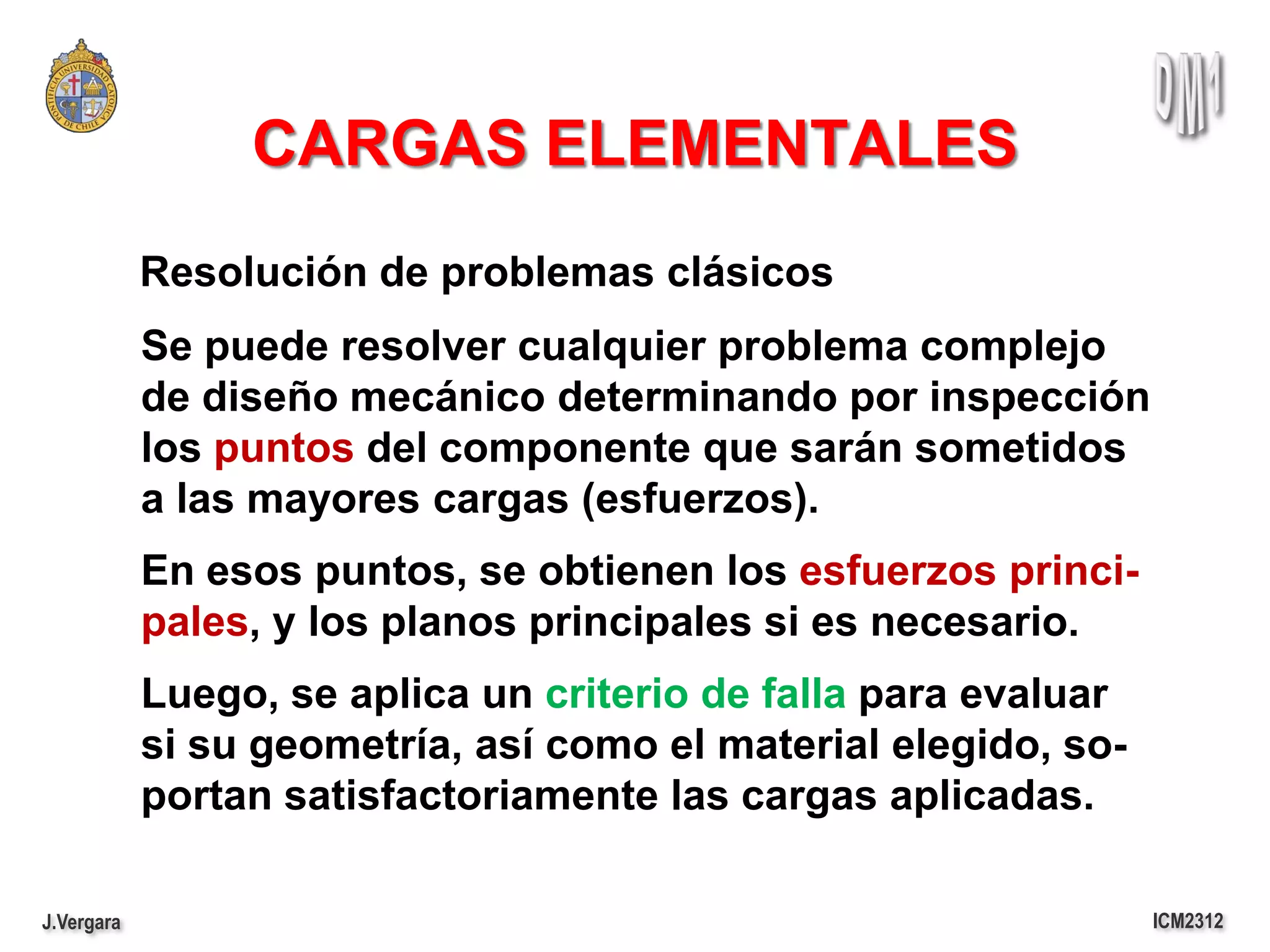 CARGAS ELEMENTALES
            Resolución de problemas clásicos
            Se puede resolver cualquier problema complejo
            de diseño mecánico determinando por inspección
            los puntos del componente que sarán sometidos
            a las mayores cargas (esfuerzos).
            En esos puntos, se obtienen los esfuerzos princi-
            pales, y los planos principales si es necesario.
            Luego, se aplica un criterio de falla para evaluar
            si su geometría, así como el material elegido, so-
            portan satisfactoriamente las cargas aplicadas.

J.Vergara                                                        ICM2312
 