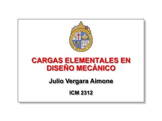 CARGAS ELEMENTALES EN
   DISEÑO MECÁNICO
   Julio Vergara Aimone
         ICM 2312
 