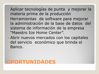 • Aplicar tecnologías de punta y mejorar la
  materia prima de la producción
• Herramientas de software para mejorar
  la administración de la base de datos del
  sistema de información de la empresa
  “Maestro Ice Home Center”.
• Abrir nuevos mercados con los capitales
  del servicio económico que brinda el
  Banco.



OPORTUNIDADES
 