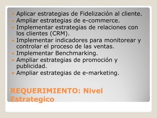   Aplicar estrategias de Fidelización al cliente.
   Ampliar estrategias de e-commerce.
   Implementar estrategias de relaciones con
    los clientes (CRM).
   Implementar indicadores para monitorear y
    controlar el proceso de las ventas.
   Implementar Benchmarking.
   Ampliar estrategias de promoción y
    publicidad.
   Ampliar estrategias de e-marketing.


REQUERIMIENTO: Nivel
Estrategico
 