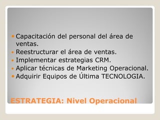  Capacitación del personal del área de
  ventas.
 Reestructurar el área de ventas.
 Implementar estrategias CRM.
 Aplicar técnicas de Marketing Operacional.
 Adquirir Equipos de Última TECNOLOGIA.



ESTRATEGIA: Nivel Operacional
 