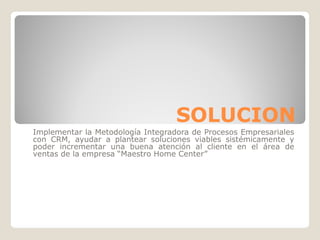SOLUCION
Implementar la Metodología Integradora de Procesos Empresariales
con CRM, ayudar a plantear soluciones viables sistémicamente y
poder incrementar una buena atención al cliente en el área de
ventas de la empresa “Maestro Home Center”
 