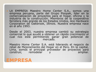    LA EMPRESA Maestro Home Center S.A., somos una
    empresa peruana, parte del Grupo Pisopak, líder en la
    comercialización de proyectos para el hogar, oficina y la
    industria de la construcción. Miembros de la cooperativa
    ferretera más grande de los Estados Unidos, Ace Hardware
    Corporation de Oakbrook, Illinois. Nuestra empresa nace
    en el año 1993.

    Desde el 2003, nuestra empresa cambió su estrategia
    comercial lo que ayudó a obtener un rápido crecimiento el
    cual nos está permitiendo ganar gran potencial de
                            mercado.
    Maestro Home Center S.A. está liderando el negocio de
    retail de Mejoramiento del Hogar en el Perú. En la capital,
    Lima, somos el principal proveedor de proyectos para
    construir,     remodelar     y                    ampliar.


EMPRESA
 