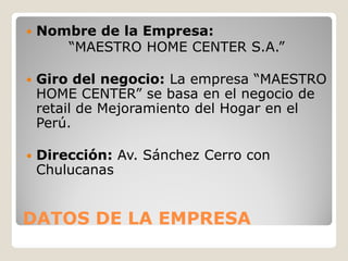    Nombre de la Empresa:
       “MAESTRO HOME CENTER S.A.”

   Giro del negocio: La empresa “MAESTRO
    HOME CENTER” se basa en el negocio de
    retail de Mejoramiento del Hogar en el
    Perú.

   Dirección: Av. Sánchez Cerro con
    Chulucanas


DATOS DE LA EMPRESA
 
