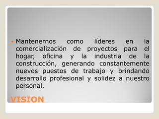    Mantenernos     como     líderes   en   la
    comercialización de proyectos para el
    hogar, oficina y la industria de la
    construcción, generando constantemente
    nuevos puestos de trabajo y brindando
    desarrollo profesional y solidez a nuestro
    personal.

VISION
 