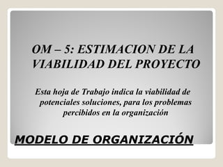OM – 5: ESTIMACION DE LA
  VIABILIDAD DEL PROYECTO

  Esta hoja de Trabajo indica la viabilidad de
   potenciales soluciones, para los problemas
         percibidos en la organización


MODELO DE ORGANIZACIÓN
 