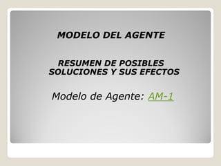 MODELO DEL AGENTE


 RESUMEN DE POSIBLES
SOLUCIONES Y SUS EFECTOS


Modelo de Agente: AM-1
                  AM-
 