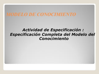 MODELO DE CONOCIMIENTO


      Actividad de Especificación :
 Especificación Completa del Modelo del
               Conocimiento
 