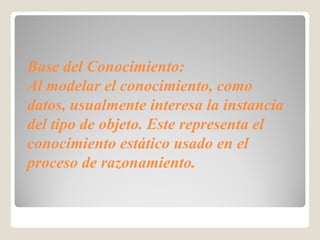 Base del Conocimiento:
Al modelar el conocimiento, como
datos, usualmente interesa la instancia
del tipo de objeto. Este representa el
conocimiento estático usado en el
proceso de razonamiento.
 