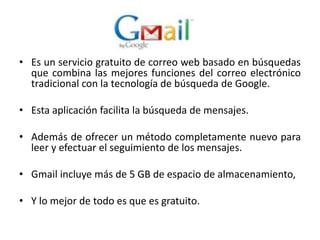 Es un servicio gratuito de correo web basado en búsquedas que combina las mejores funciones del correo electrónico tradicional con la tecnología de búsqueda de Google. Esta aplicación facilita la búsqueda de mensajes.Además de ofrecer un método completamente nuevo para leer y efectuar el seguimiento de los mensajes.Gmail incluye más de 5 GB de espacio de almacenamiento, Y lo mejor de todo es que es gratuito.