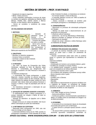 HISTÓRIA DE SERGIPE – PROF. IVAN PAULO                                                        3


 − Surgimento de alguns engenhos.                             e São Cristóvão foi sitiada, os holandeses se renderam.
 + Minas: metais preciosos                                    − Foi tomado também o forte de Maurício.
 − Foram realizadas explorações à procura de minas            − A expulsão definitiva ocorreu em 1646 na batalha do
 no território da capitania, realizadas por Belchior Dias     Urubu (atual Própria).
 Moreya, Rubélio Dias, Gabriel Soares e Marcos                − Estava concluída a retomada do território pela
 Ferreira: rio das Pedras e Serra de Itabaiana.               colonização portuguesa e a reinstalação do governo.
 − Nunca se constatou a existência de metais
 preciosos.                                                   6. CONSEQUÊNCIAS:
                                                              − Retrocesso no processo de colonização portuguesa
 OS HOLANDESES EM SERGIPE                                     em Sergipe.
                                                              − Reforço do poder local e desenvolvimento de um
 1. MOTIVOS:                                                  sentimento de autonomia.
                                 −    Garantia       de       + influência cultural holandesa:
                               alimentos (carne e             − sobrenome: van der ley (Wanderley) e Rollemberg.
                               farinha)      e       de       − Marcas no fenótipo: os “galegos” de Porto da Folha.
                               montarias (cavalos).           − Fabricação de requeijão.
                               − Controle das jazidas         − Brasão de armas: reiterava a vitória flamenga sobre
                               de salitre no sertão.          os habitantes de Sergipe.
                               − Servir como zona de
                               proteção ao avanço             A EMANCIPAÇÃO POLÍTICA DE SERGIPE
                               dos portugueses e
                               espanhóis vindos da          1. PERÍODO PÓS-INVASÃO HOLANDESA:
 Bahia para expulsá-los de Pernambuco.                      − O período do domínio holandês pode ter levado ao
                                                            reforço do poder local e criado um sentimento de
 2. OBJETIVOS:                                              autonomia.
 − Recolher os rebanhos sergipanos.                          − Período caracterizado pelas lutas entre os poderes
 − Construir fortes no território.                          locais e o governo que representava os interesses da
 − Controlar a cidade de São Cristóvão.                     Bahia.
 − Atacar Salvador.                                         • Domínio da Bahia:
                                                            * Exigências:
 3. A INVASÃO:                                              − Contribuição em homens e em produtos (tabaco, gado).
 − Em 1637, as tropas da Companhia das Índias               * Conflitos de Jurisdição no Campo Político:
 Ocidentais, sediadas no forte de Maurício (atual           + os capitães-mores começam a assumir funções que
 Penedo) e comandadas por Sesgimundo Van                    eram da competência da Câmara Municipal:
 Schoppke, cruzaram o rio São Francisco e iniciaram a       − Cobrança de impostos sobre o gado.
 invasão.                                                   − Os curraleiros são obrigados a prestarem serviço militar.
 • A Retirada de Bagnuolo:                                  − Novos impostos sobre o gado.
 − o comandante das tropas portuguesas, o conde             + Reflexos:
 Bagnuolo, mandou incendiar os poucos engenhos,             − Conflitos com a Câmara.
 canaviais e própria cidade de São Cristóvão, além de       − Deposições.
 matar milhares de cabeças de gado: política da “terra      − Revoltas.
 arrasada” (não deixar nada que pudesse favorecer o
                                                            − Dificuldade no relacionamento do governo da Bahia com
 invasor) e ordenou a fuga da população para trás do
                                                            a Capitania de Sergipe: os moradores de Sergipe
 rio Real.
                                                            opunham-se ao governo baiano devido às intervenções
 − Os holandeses terminaram a destruição do que             constantes da Bahia na vida sergipana.
 restou: saques e incêndios.
                                                              2. COMARCA:
 4. SITUAÇÃO DE SERGIPE DURANTE A INVASÃO:                    + Em 1696, Sergipe se tornou Comarca:
 − O enfrentamento entre a defesa portuguesa e o              − Autonomia judiciária: Ouvidor.
 avanço holandês em direção à Bahia se dará no
                                                              − Continuava política e economicamente subordinado à
 território sergipano.
                                                              Bahia: os conflitos entre as autoridades de Sergipe e as
 − Situação de abandono: as ligações com a Bahia              da Bahia persistiam.
 foram cortadas.
 − Sergipe tornou-se um campo de batalha: não houve           3. ECONOMIA:
 efetiva colonização por parte dos holandeses.                − A economia foi se recompondo depois da devastação
                                                              provocada pela guerra com os flamengos.
 5. A RETOMADA DA CAPITANIA:
                                                              − O gado torna-se a principal riqueza durante o século
 − Retomada pelos portugueses em 1640, caiu nas               XVII.
 mãos do inimigo um ano depois.
                                                              -− No século XVIII e primeiras décadas do século XIX, a
 − a retomada definitiva iniciou-se em 1645, quando os        economia açucareira consolida-se: aumentam as
 portugueses conquistaram o forte holandês do rio Real
APOIO CULTURAL: WWW.WAGNERLEMOS.COM.BR - O SEU SITE DE LITERATURA
 