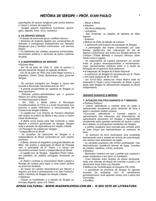 HISTÓRIA DE SERGIPE – PROF. IVAN PAULO                                                   4


 exportações do açúcar sergipano pelo portos baianos     − Atacar a Bahia.
 e cresce o número de engenhos.                          • Adesões:
 − Sergipe adquire importância econômica: açúcar,        − Vila Nova (Neópolis).
 gado, algodão, fumo, arroz, mandioca.                   − Laranjeiras.
                                                         − São Cristóvão: os adeptos de Madeira de Melo
 4. OS GRUPOS SOCIAIS:                                   fugiram.
 * O desejo de autonomia gerou conflitos internos:       − Estância.
 + Senhores de engenho ligados aos comerciantes de       • Motivos do Êxito da Missão de Labatut:
 Salvador e portugueses estabelecidos em Salvador
                                                         − o sentimento anti-lusitano da população de Sergipe.
 desejavam que o território continuasse sob domínio
                                                         − a participação das tropas comandadas por João
 baiano.
                                                         Dantas, capitão-mor das ordenanças da vila de
 + Os habitantes das cidades, pequenos comerciantes,
                                                         Itapicuru (Cachoeira), que entrou em Sergipe através de
 funcionários públicos e senhores de terras criadores
                                                         Campos (Tobias Barreto) e avançou vitorioso sobre
 de gado.
                                                         Santa Luzia e Lagarto.
 5. A INDEPENDÊNCIA DE SERGIPE:                          − As negociações de Labatut garantiram um acordo
                                                         entre os grupos emancipacionistas e recolonizador,
 • Decreto Real:
                                                         cujos representantes dividiram entre si a tarefa de
 − Em 08 de julho de 1820, D. João VI assinou o
                                                         formação de um governo local autônomo.
 decreto isentando Sergipe da sujeição da Bahia.
                                                         • A Integração de Sergipe ao Estado Nacional:
 − Em 25 de julho de 1820 uma Carta Régia nomeou o
                                                         − a autonomia de Sergipe foi reconhecida por D. Pedro
 brigadeiro Carlos César Burlamárqui para governar
                                                         I, em Carta Imperial de 05.12.1822.
 Sergipe.
                                                         − em 03.03.1823, realizou-se missa festiva onde foi
                                                         aclamado D. Pedro I como Imperador do Brasil: a partir
 − Os serviços prestados por Sergipe à causa real
                                                         desta data Sergipe foi efetivamente integrado ao Brasil
 durante a Revolução Pernambucana de 1817.
                                                         Independente.
 − A grande prosperidade da capitania de Sergipe no
 setor açucareiro.
 − Reforma político-administrativa que o governo         SERGIPE DURANTE O IMPÉRIO
 efetuou em várias capitanias.
 • A Reincorporação à Bahia:                             1. SITUAÇÃO POLÍTICA DURANTE O 1º REINADO:
 − Em 1820, a Bahia aderiu à Revolução                   • Partidos Políticos:
 Constitucionalista do Porto e a Junta Governativa que   + Liberal: defendendo o controle local do poder e
 assumiu o poder determinou a reincorporação da          representado socialmente pelos senhores de terra e
 Comarca de Sergipe à Bahia.                             gado e camadas médias urbanas.
 − O capitão-mor Luiz Antonio da Fonseca Machado          +Corcunda: defendendo o controle externo e
 não acatou as ordens da Bahia e deu posse a Carlos      representante dos interesses dos financiadores da
 César Burlamárqui.                                      agroindústria açucareira em Sergipe e representado
 − A Bahia envia tropas para São Cristóvão e estas       socialmente pelos grandes senhores de açúcar e pelos
 depõem o primeiro governador de Sergipe: Sergipe        seus aliados, os portugueses residentes em Sergipe.
 volta a situação de dependência em relação a Bahia.     − a política sergipana será marcada pelo embate entre
 • A Passagem de Labatut por Sergipe:                    as duas forças que representavam os senhores de
 * Independência do Brasil:                              terra.
 − As questões da autonomia de Sergipe e a               − os senhores de terra dominavam uma sociedade
 independência do Brasil confundem-se num mesmo          basicamente rural e isolada em termos de comunicação
 processo.                                               dos centros mais adiantados da região.
 − A Bahia, através do brigadeiro português Madeira de   − as camadas populares não tinham participação, mas
 Melo, não aceitou a separação do Brasil de Portugal     demonstravam resistência através de fugas, invasões
 nem a autoridade de D. Pedro I e iniciou um             de cidades, rebeliões, crimes, protestos
 movimento armado contra a Independência do Brasil.      • Eleições:
 − O capitão-mor de Sergipe, brigadeiro Pedro Vieira,    − Momentos violentos em que o partido que ocupava o
 era partidário do sistema português dominante na        poder manipulava a seu favor os resultados.
 Bahia.                                                  − Eram disputas entre facções da classe dominante,
 − D. Pedro I contrata os mercenários Pedro Labatut e    cada uma imbuída do desejo de controlar o poder e de
 Rodrigo de Lamare para impor a nova ordem política      demonstrar força sobre sua clientela.
 na província da Bahia.                                  • Reflexos da Confederação do Equador (PE-1824):
 − As tropas de Labatut desembarcam em Maceió e          − o presidente da província de Sergipe foi deposto
 seguem, por terra e atravessando o rio São Francisco,   acusado de simpatizar com os republicanos
 sobre o território de Sergipe em direção a Bahia.       pernambucanos: esse episódio contou com o apoio dos
 • Objetivos:                                            Corcundas.
 − Cessar as hostilidades e a adesão de Sergipe ao       • Conflitos:
 Príncipe Regente: apoio a D. Pedro.
APOIO CULTURAL: WWW.WAGNERLEMOS.COM.BR - O SEU SITE DE LITERATURA
 