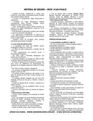 HISTÓRIA DE SERGIPE – PROF. IVAN PAULO                                                         6


 − Surgiam reuniões, conferencias e clubes para                 − Livro de Poesia: Dias e Noites. Demais obras:
 discutir as novas idéias: profissionais liberais oriundos      Estudos Alemães; Monografias em Alemão; Crítica
 das camadas médias urbanas.                                    Literária; Crítica da Religião; Menores e loucos;
 − O Jornal O Laranjeirense: órgão abolicionista e              Questões vigentes; Estudos de Direito; entre outras.
 republicano.                                                   • Silvio Romero (1851-1914):
 − Fundação do Clube Republicano Federal                        − Jornalista combativo, parlamentar e critico literário:
 Laranjeirense: Silvio Romero, Felisbelo Freire,                discípulo de Tobias Barreto, fundador da Academia
 Baltazar de Góis, Josino Meneses.                              Brasileira de Letras e primeiro historiador da Literatura
 − Tanto conservadores quanto liberais aderiram ao              brasileira.
 regime e ao Partido Republicano a partir de 15 de              − As primeiras manifestações do Folclore sergipano
 novembro de 1889.                                              foram assinaladas por Silvio Romero: Cantos e Contos
 − A Proclamação da República transferiu para Aracaju           Populares de Sergipe → congada e folias de reis.
 o centro do movimento republicano.                             − Obras: História da Literatura Brasileira; Etnologia
 − Os republicanos, inexperientes no exercício do               Selvagem; Ensaios de Sociologia; Interpretação
 poder, serão sufocados na luta com os velhos políticos         filosófica da crítica; entre outras.
 e com o poder militar.
 − Felisbelo Freire foi escolhido como primeiro                 PERÍODO REPUBLICANO
 presidente (governador) do Estado.
                                                                1. A OLIGARQUIA OLIMPISTA (1900-10):
 5. A CULTURA NO SÉCULO XIX:                                    − No inicio do século XX, a política sergipana registra
 − A população em geral era iletrada, poucos                    dois partidos majoritários:
 privilegiados sabiam ler e escrever.                           + Partido Republicano de Sergipe: cabaús.
 − Os filhos da elite continuavam a estudar fora da             + Partido Republicano Sergipense: pebas.
 Província.                                                     • Olimpio Campos:
 − 1832: aparecimento do primeiro jornal →                      − tendo conseguido impor-se sobre os velhos políticos
 Recompilador Sergipano.                                        como líder dos cabaús, o Monsenhor Olímpio Campos
 − Em 1835, surge o Noticiador Sergipense: que                  foi presidente do Estado, indicou os seus sucessores no
 publica atos do Governo.                                       governo, influiu poderosamente na eleição de
 − A primeira biblioteca foi fundada em 1848 em São             deputados elegeu-se senador.
 Cristóvão, depois transferida para Aracaju.                    − Nos municípios também eram eleitas sempre pessoas
 − A Ponte do Imperador foi construída no século XIX,           ligadas ao Monsenhor e os empregos públicos eram
 para servir de plataforma de desembarque as                    distribuídos entre os seus correligionários.
 margens do rio Sergipe, quando da visita de D. Pedro           − Manteve controladas as classes subalternas através
 II.                                                            do esquema de poder e repressão, apoiado pelos
 − Em 1870 foi criado o Atheneu Sergipense.                     coronéis.
 − As primeiras manifestações literárias na Província           − Procurou contentar as classes dominantes,
 surgem a partir de 1830.                                       principalmente aos senhores de engenho, com um
 − os primeiro literatos sergipanos são poetas e só a           plano de recuperação da economia açucareira.
 partir da década de 50 é que a prosa começa a se               • Revolta de Fausto Cardoso (1906):
 desenvolver.                                                   + Definição:
 − A produção literária sergipana gira em torno das             − Golpe para derrubar o governo olimpista.
 tradições culturais de seu povo: a história, lendas e          + Motivos:
 costumes.                                                      − A longa permanência dos olimpistas no poder.
 − A partir da década de 60, o drama, o romance e a             − A formação de um grupo mais radical da oposição.
 poesia crescem.                                                − A criação do Partido Progressista: oposição radical ao
 − Os intelectuais que se projetaram foram os que               olimpismo.
 saíram da Província.                                           − causa imediata: a visita, pela primeira vez depois de
 − Os livros nada falam sobre as culturas de negros e           eleito, do deputado federal Fausto Cardoso.
 índios.                                                        + O Movimento:
 • Tobias Barreto (1839-1889):                                  − No dia 10.08.1906, um contingente da Polícia Militar
 − Famoso mestre sergipano da Faculdade de Direito              tomava o Palácio do Governo e depunha o presidente
 do Recife.                                                     Guilherme Campos.
 − Criou uma espécie de escola filosófica denominada            − Formou-se um novo governo com membros (camadas
 “Escola do Recife”: introdução no Brasil das mais              médias urbanas) do Partido Progressista.
 modernas       correntes      filosóficas,   jurídicas     e   − O movimento começou em Aracaju, mas espalhou-se
 sociológicas do mundo naqueles tempos.                         por Maruim, Itabaiana, N. S. das Dores, Laranjeiras,
 − Sólida influência nos meios universitários da Bahia.         Rosário, Itaporanga, Propriá, Divina Pastora, Capela,
 - Introdutor do germanismo na cultura brasileira.              Riachuelo e Japaratuba.
 − Jurista, jornalista, poeta, crítico musical e literário.     + A Intervenção Federal:
                                                                − Em 28.08.1906, o governo federal enviou uma força
                                                                interventora para Sergipe, que depôs os progressistas,
APOIO CULTURAL: WWW.WAGNERLEMOS.COM.BR - O SEU SITE DE LITERATURA
 