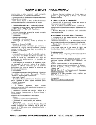 HISTÓRIA DE SERGIPE – PROF. IVAN PAULO                                                    7


 retomou todas as sedes municipais e repôs o olimpista       − Graccho Cardoso mobilizou as forças legais ao
 Guilherme Campos na presidência do Estado.                  governo: Augusto Maynard foi ferido e os tenentes
 − Fausto Cardoso foi assassinado durante os embates         pediram rendição.
 militares da intervenção.
 → Dois meses depois, os filhos de Fausto Cardoso            3. A REVOLUÇÃO DE 30 EM SERGIPE:
 assassinaram Olimpio Campos no Rio de Janeiro.              − Sergipe não se incorporou dessa vez desde os
                                                             primeiros momentos à revolução.
 2. O GOVERNO GRACCHO CARDOSO (1922-26):                     − em 16.10.1930, o manifesto de Juarez Távora e as
 − Fazia parte do grupo político que dominou Sergipe         tropas revolucionárias foram recebidas festivamente na
 de 1910 a 1930: o PRC (Partido Republicano                  cidade.
 Conservador).                                               − Augusto Maynard foi indicado como Interventor
 + procurou modernizar a capital e atingiu em certa          Federal de Sergipe.
 medida o interior do Estado:
 − Saneamento.                                               4. O GOVERNO DE SEIXAS DÓREA (1962-1964):
 − Abastecimento de água.                                    − Incorporou-se à luta pelas reformas de base do
 − Urbanização e embelezamento.                              presidente João Goulart.
 − Construção de estradas, pontes e escolas no               − Participou do comício do 13 de maio no Rio, no qual
 interior.                                                   anunciou a realização da reforma agrária para Sergipe.
 • Revolta de 13 de Julho (1924):                            → Essas atitudes provocaram inquietação nos grupos
 − Movimento tenentista em Sergipe que promoveu a            conservadores.
 deposição de Graccho Cardoso aderindo à revolta             → O golpe militar de 31 de março de 1964, que
 movida em São Paulo para depor o presidente da              derrubou João Goulart, também depôs Seixas Dórea.
 república Artur Bernardes.
 + Motivos:                                                  7. BIBLIOGRAFIA:
 − A crise política vivida pelo Brasil em âmbito nacional.   O presente texto é composto por transcrições textuais
 − a presença no 28º BC de oficiais implicados na            de:
 revolta do Forte de Copacabana (RJ): foco de
 propaganda do antibernardismo → oposição ao                 1.AGUIAR, Fernando. Pré-História de Sergipe. Apostila.
 Governo Federal.                                            2.Apostila Cultura Sergipana para Concursos. Ed.
 − causa imediata: a participação de tropas do 28ºBC         Aspas.
 na deposição do governo baiano J. J. Seabra,                3.Textos e fotos extraídos do site UFS-PAX-MAX.
 indignou os oficiais sergipanos, que se sentiram            4.Textos extraídos do site Infonet-Cidades de Sergipe.
 instrumentos da política vingativa e arbitrária do          5.Jornal da Cidade, Aracaju, 7-8 nov. 1999. Caderno
 Presidente da República.                                    Cidades, p.4.
 + O Movimento:                                              6.DINIZ, Diana M. F. Leal (coordenadora). Textos para
 − os militares depuseram Graccho Cardoso e tomaram          a História de Sergipe. UFS. 1991.
 as cidades de Aracaju, Carmópolis, Rosário,                 7.Informe UFS, São Cristóvão, n.242, p.4-5,21 out.
 Japaratuba, Itaporanga e São Cristóvão.                     1999, Francisco José Alves.
 + Repressão Federal:
                                                             Aracaju (SE)
 − Os militares foram violentamente derrotados pelas
                                                             http://www.vestibularseriado.com.br/
 forças militares e pelas tropas formadas pelos
 “coronéis” sergipanos.
 + Conseqüências:
 −      a    violenta      repressão     gerou     grande
 descontentamento e dividiu a sociedade sergipana em
 vencidos e vencedores.
 − Desgastou o governo de Graccho Cardoso e o
 tornou cada vez mais submisso ao Governo Federal e
 aos “coronéis”.
 • Revolta de Augusto Maynard (19.01.1926):
 + Motivos:
 − A repressão aos movimentos tenentistas.
 − A passagem da Coluna Prestes pelo Nordeste.
 + O Movimento:
 − Fugindo da prisão, o tenente Augusto Maynard
 Gomes, comandou uma operação que a partir do
 controle do 28ºBC, tentou tomar o Quartel de Polícia e
 depor o governo.
 + A Repressão:


APOIO CULTURAL: WWW.WAGNERLEMOS.COM.BR - O SEU SITE DE LITERATURA
 