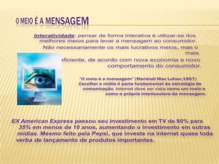 Interatividade: pensar de forma interativa é utilizar-se dos melhores meios para levar a mensagem ao consumidor. Não necessariamente os mais lucrativos meios, mas o mais eficiente, de acordo com nova economia e novo comportamento do consumidor.“O meio é a mensagem” (Marshall Mac Luhan,1967)  		   	Escolher a mídia é parte fundamental da estratégia de 	 		comunicação. Internet deve ser vista como um meio e                  		como a própria interlocutora da mensagem.EX American Express passou seu investimento em TV de 80% para 35% em menos de 10 anos, aumentando o investimento em outras mídias. Mesmo feito pela Pepsi, que investe na internet quase toda verba de lançamento de produtos importantes.O MEIO É A MENSAGEM