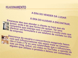 RELACIONAMENTO                             A ERA DO VENDER DÁ LUGAR                                  À ERA DO AJUDAR A ENCONTRAR.Empresas têm que atender o cliente na hora que ele quiser, onde e de que forma ele quiser. Ter uma campanha que interaja com o usuário é muito mais que oferecer um formulário e um telefone de contato no site da empresa.  Descrença do usuário e concorrência exagerada fazem com que influenciadores não sejam mais os mesmos -    não é mais a TV ou uma celebridade que o influenciam, mas um blog, Orkut, um vídeo no YouTube, a opinião de alguém que utilizou o produto e deixou um comentário.