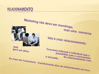 RELACIONAMENTO Marketing não deve ser monólogo,                                                                    mas uma  conversa .                			    Isto é criar relacionamento.Conversa informal e individual que a web				               possibilita com o consumidor gera um ativo               			 de relacionamento com o mercado.Ex Case site Camiseteria  - transformando ativo de relacionamento em lucro.