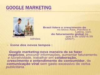 Google MarketingBrasil lidera o crescimento do Google 				no bloco Ásia, Pacífico e América 						Latina, com 2 a 4% 		           do faturamento global da empresa,  					que é de US$16,59 bilhões 			(2007). Ícone dos novos tempos :Google marketing:nova maneira de se fazer negócios, procurar informações, aumentar faturamento e lucratividade, trabalhar em colaboração, crescimento e entendimento do consumidor, de comunicação viral sem gasto excessivo de verba publicitária.  