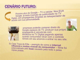 Cenário futuro:Próximo alvo do Google – TV e celular. Nos EUA 	Google  já testa inserção de publicidade na TV Digital, com propagandas dirigidas ao telespectador de acordo com sua personalidade. 			-empresas poderão comprar direto do 			Google espaços de TV, produzir sua própria 		propaganda e veiculá-las com 				eficiência na TV Digital pagando apenas 		quando consumidor clicar com o controle 		remoto em seu anúncio e entrar no seu site.Ex Case Tropa de Elite – exemplo de como a internet influencia o modusvivendi do consumidor – filme foi potencializado pelo buzzcausado pela rede e pelas cópias piratas.