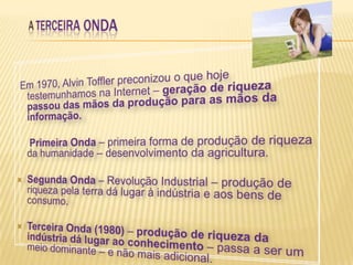 A TERCEIRA ONDAEm 1970, Alvin Toffler preconizou o que hoje testemunhamos na Internet – geração de riqueza passou das mãos da produção para as mãos da informação.     Primeira Onda – primeira forma de produção de riqueza da humanidade – desenvolvimento da agricultura.Segunda Onda – Revolução Industrial – produção de riqueza pela terra dá lugar à indústria e aos bens de consumo.Terceira Onda (1980) – produção de riqueza da indústria dá lugar ao conhecimento – passa a ser um meio dominante – e não mais adicional.