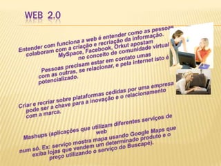Web  2.0Entender com funciona a web é entender como as pessoas colaboram com a criação e recriação da informação. 		MySpace, Facebook, Orkut apostam     			no conceito de comunidade virtual –                Pessoas precisam estar em contato umas    		com as outras, se relacionar, e pela internet isto é  	potencializado.Criar e recriar sobre plataformas cedidas por uma empresa pode ser a chave para a inovação e o relacionamento com a marca.  Mashups (aplicações que utilizam diferentes serviços de web num só. Ex: serviço mostra mapa usando Google Maps que exiba lojas que vendem um determinado produto e o preço utilizando o serviço do Buscapé).