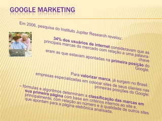 Google marketingEm 2006, pesquisa do Instituto JupiterResearch revelou:			34% dos usuários de internet consideravam que as 	principais marcas do mercado com relação a uma palavra-chave 		eram as que estavam apontadas na primeira posição do Google. 			Para valorizar marca, já surgem no Brasil : empresas especializadas em colocar sites de seus clientes nas primeiras posições do Google: – fórmulas e algoritmos determinam a classificação das marcas em sua primeira página com base em critérios internos ao site e, principalmente, com relação ao número e à qualidade de outros sites que apontam para a página eletrônica analisada.