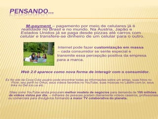 PENSANDO...M-payment– pagamento por meio de celulares já é realidade no Brasil e no mundo. Na Áustria, Japão e Estados Unidos já se paga desde pizzas até carros com celular e transfere-se dinheiro de um celular para o outro.Internet pode fazer customização em massa				– cada consumidor se sente especial e 				transmite essa percepção positiva da empresa 				para a marca.Web 2.0 aparece como nova forma de interagir com o consumidor. Ex No site da Coca-Cola usuário pode encontrar todas as informações sobre um amigo, suas fotos no Flickr, seu perfil no Orkut, seus vídeos favoritos no YouTube, suas músicas no Lastfm.com.br, seus links no Del.icio.us etc.  	Sites como YouTube ainda procuram melhor modelo de negócios para demanda de 100 milhões de vídeos vistos por dia. – milhares de pessoas postam diariamente vídeos caseiros, profissionais ou comerciais para divulgá-los formando a maior TV colaborativa do planeta.    