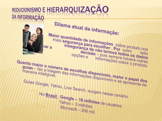 Reducionismo e hierarquizaçãoda informação                            Dilema atual da informação: 	 	    	Maior quantidade de informações  sobre produto nos dá 	    	mais segurança para escolher . Por  outro	lado gera  		insegurança de não termos todos os dados para tomar a 		decisão – pois sempre haverá outras opções e 	informações sobre o produto. Quanto maior o número de escolhas disponíveis, maior o papel dos guias – faz a triagem das informações disponíveis e as apresenta de maneira inteligível.      Guias Google, Yahoo, Live Search, surgem nesse cenário:		       No Brasil : Google – 16 milhões de usuários                                      Yahoo – 3 milhões                                       Microsoft – 200 mil.