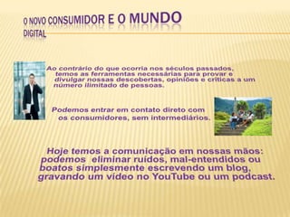 O Novo Consumidor e o Mundo DigitalAo contrário do que ocorria nos séculos passados, temos as ferramentas necessárias para provar e divulgar nossas descobertas, opiniões e críticas a um número ilimitado de pessoas. Podemos entrar em contato direto com os consumidores, sem intermediários. Hoje temos a comunicação em nossas mãos: podemos  eliminar ruídos, mal-entendidos ou boatos simplesmente escrevendo um blog, gravando um vídeo no YouTube ou um podcast. 