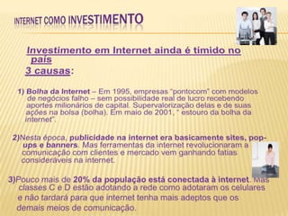 INTERNET COMO INVESTIMENTO Investimento em Internet ainda é tímido no país3 causas:                            1)Bolha da Internet – Em 1995, empresas “pontocom” com modelos de negócios falho – sem possibilidade real de lucro recebendo aportes milionários de capital. Supervalorização delas e de suas ações na bolsa (bolha). Em maio de 2001, “ estouro da bolha da internet”. 2)Nesta época, publicidade na internet era basicamente sites, pop-ups e banners. Mas ferramentas da internet revolucionaram a comunicação com clientes e mercado vem ganhando fatias consideráveis na internet.3)Pouco mais de 20% da população está conectada à internet. Mas classes C e D estão adotando a rede como adotaram os celulares 	e não tardará para que internet tenha mais adeptos que os 	demais meios de comunicação. 