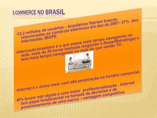 E-COMMERCE NO BRASIL-12,2 milhões de usuários – brasileiros fizeram buscas relacionadas ao comércio eletrônico em dez de 2007- 57%  dos internautas, IBOPE.  -Internauta brasileiro é o que passa mais tempo navegando na rede, mais de 20 horas mensais (segundo o Ibope/Netratings) e leva mais tempo navegando na rede do que vendo TV .-Internet é o único meio com alta penetração no horário comercial.-Nºs levam mkt digital a uma maior  profissionalização . Internet tem papel fundamental na tomada de decisões e de posicionamento de uma marca – vantagem competitiva.