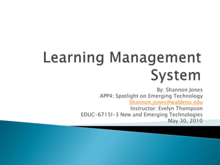 Learning Management System By: Shannon Jones APP4: Spotlight on Emerging Technology Shannon.jones@waldenu.edu Instructor: Evelyn Thompson EDUC-6715I-3 New and Emerging Technologies May 30, 2010 