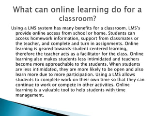 Using a LMS system has many benefits for a classroom. LMS’s provide online access from school or home. Students can access homework information, support from classmates or the teacher, and complete and turn in assignments. Online learning is geared towards student centered learning, therefore the teacher acts as a facilitator for the class. Online learning also makes students less intimidated and teachers become more approachable to the students. When students are less intimidated, they are more likely to be open and also learn more due to more participation. Using a LMS allows students to complete work on their own time so that they can continue to work or compete in other activities. Online learning is a valuable tool to help students with time management. What can online learning do for a classroom?
