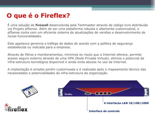 É uma solução de  firewall  desenvolvida pela Techmaster através de código livre distribuído via Projeto pfSense. Além de ser uma plataforma robusta e altamente customizável, o pfSense conta com um eficiente sistema de atualizações de versões e desenvolvimento de novas funcionalidades. Este  appliance  gerencia o tráfego de dados de acordo com a política de segurança estabelecida ou indicada para a empresa. Através de filtros e monitoramentos, minimiza os riscos que a Internet oferece, permite acesso seguro externo através de uma VPN (Rede Privada Virtual), otimiza o potencial da infra-estrutura tecnológica disponível e ainda evita abusos no uso da Internet. A implantação é simples porém customizada e é realizada após o mapeamento técnico das necessidades e potencialidades da infra-estrutura da organização. O que é o Fireflex? 4 interfaces LAN 10/100/1000 Interface de controle 