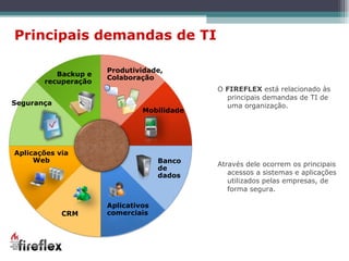 O  FIREFLEX  está relacionado às principais demandas de TI de uma organização.  Através dele ocorrem os principais acessos a sistemas e aplicações utilizados pelas empresas, de forma segura. Principais demandas de TI Segurança Backup e recuperação Aplicações via Web CRM Aplicativos comerciais Banco de dados Mobilidade Produtividade, Colaboração 