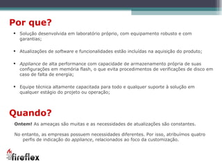 Solução desenvolvida em laboratório próprio, com equipamento robusto e com garantias; Atualizações de  software  e funcionalidades estão incluídas na aquisição do produto; Appliance  de alta performance com capacidade de armazenamento própria de suas configurações em memória flash, o que evita procedimentos de verificações de disco em caso de falta de energia; Equipe técnica altamente capacitada para todo e qualquer suporte à solução em qualquer estágio do projeto ou operação; Por que? Quando? Ontem!  As ameaças são muitas e as necessidades de atualizações são constantes. No entanto, as empresas possuem necessidades diferentes. Por isso, atribuímos quatro perfis de indicação do  appliance , relacionados ao foco da customização. 