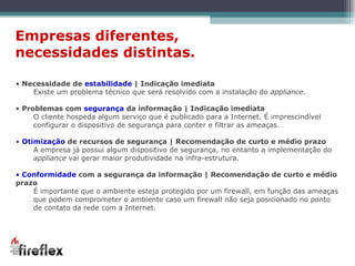 Empresas diferentes,  necessidades distintas. Necessidade de  estabilidade  | Indicação imediata Existe um problema técnico que será resolvido com a instalação do  appliance .  Problemas com  segurança  da informação | Indicação imediata O cliente hospeda algum serviço que é publicado para a Internet. É imprescindível configurar o dispositivo de segurança para conter e filtrar as ameaças. Otimização  de recursos de segurança | Recomendação de curto e médio prazo A empresa já possui algum dispositivo de segurança, no entanto a implementação do  appliance  vai gerar maior produtividade na infra-estrutura. Conformidade  com a segurança da informação | Recomendação de curto e médio prazo É importante que o ambiente esteja protegido por um firewall, em função das ameaças que podem comprometer o ambiente caso um firewall não seja posicionado no ponto de contato da rede com a Internet. 