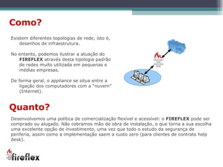 Existem diferentes topologias de rede, isto é, desenhos de infraestrutura.  No entanto, podemos ilustrar a atuação do  FIREFLEX  através desta tipologia padrão de redes muito utilizada em pequenas e médias empresas. De forma geral, o  appliance  se situa entre a ligação dos computadores com a “nuvem” (Internet). Como? Quanto? Desenvolvemos uma política de comercialização flexível e acessível: o  FIREFLEX  pode ser comprado ou alugado. Não cobramos mão de obra de instalação, o que torna a sua escolha uma excelente opção de investimento, uma vez que todo o estudo da segurança de periferia, assim como a implementação saem a custo zero (para clientes de contrato help desk). 