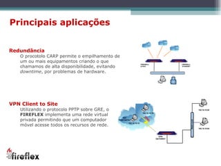 Principais aplicações VPN Client to Site Utilizando o protocolo PPTP sobre GRE, o  FIREFLEX  implementa uma rede virtual privada permitindo que um computador móvel acesse todos os recursos de rede. Redundância O procotolo CARP permite o empilhamento de um ou mais equipamentos criando o que chamamos de alta disponibilidade, evitando  downtime , por problemas de hardware. 