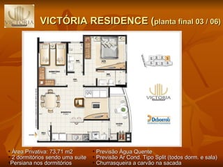 VICTÓRIA RESIDENCE ( planta final 03 / 06) Previsão Água Quente Previsão Ar Cond. Tipo Split (todos dorm. e sala) Churrasqueira a carvão na sacada Área Privativa: 73,71 m2 2 dormitórios sendo uma suite  Persiana nos dormitórios 