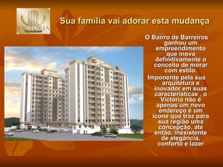 Sua família vai adorar esta mudança . O Bairro de Barreiros ganhou um empreendimento que inova definitivamente o conceito de morar com estilo. Imponente pela sua arquitetura e inovador em suas características , o Victória não é apenas um novo endereço é um ícone que traz para sua região uma concepção, até então, inexistente de elegância, conforto e lazer 