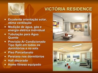 VICTÓRIA RESIDENCE Excelente orientação solar, ótima ventilação Medição de água, gás e energia elétrica individual Tubulação para Água Quente Previsão Ar Condicionado Tipo Split em todos os dormitórios e na sala Piso Porcellanato Persiana nos dormitórios  Hall decorado  Home fitness equipado   