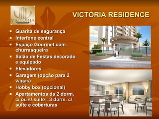 VICTÓRIA RESIDENCE Guarita de segurança Interfone central Espaço Gourmet com churrasqueira Salão de Festas decorado e equipado Elevadores Garagem (opção para 2 vagas) Hobby box (opcional) Apartamentos de 2 dorm. c/ ou s/ suite ; 3 dorm. c/ suite e coberturas 