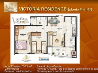 VICTÓRIA RESIDENCE ( planta final 01) Previsão Água Quente Previsão Ar Cond. Tipo Split (todos dormitórios e na sala) Churrasqueira a carvão na sacada Área Privativa: 65,21 m2 2 dormitórios  Persiana nos dormitórios 