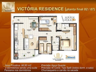 VICTÓRIA RESIDENCE ( planta final 02 / 07) Previsão Água Quente Previsão Ar Cond. Tipo Split (todos dorm. e sala) Churrasqueira a carvão na sacada Área Privativa: 86,80 m2 3 dormitórios sendo uma suite  Persiana nos dormitórios 