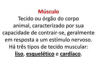 MúsculoTecido ou órgão do corpo animal, caracterizado por sua capacidade de contrair-se, geralmente em resposta a um estímulo nervoso. Há três tipos de tecido muscular: liso, esquelético e cardíaco.