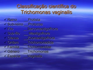 Classificação científica do Trichomonas vaginalis Reino  __Protista Sub-reino __Protozoa Filo  __Sarcomastigofhora Sub-filo  __ Mastigofhora Classe  __Zoomastigofhora Ordem  __Trichomonadida Família  __Trichomanidae  Gênero  __Trichomonas Espécie  __Vaginalis 